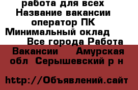 работа для всех › Название вакансии ­ оператор ПК › Минимальный оклад ­ 15 000 - Все города Работа » Вакансии   . Амурская обл.,Серышевский р-н